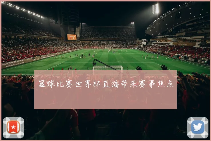 篮球比赛世界杯直播带来赛事焦点