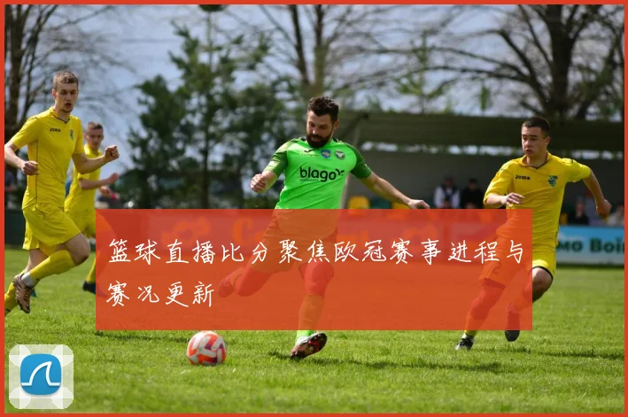 篮球直播比分聚焦欧冠赛事进程与赛况更新